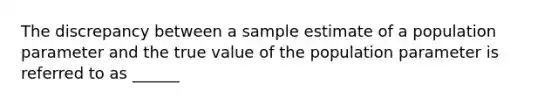 The discrepancy between a sample estimate of a population parameter and the true value of the population parameter is referred to as ______