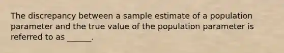 The discrepancy between a sample estimate of a population parameter and the true value of the population parameter is referred to as ______.