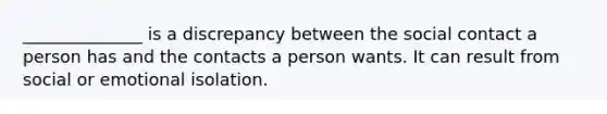 ______________ is a discrepancy between the social contact a person has and the contacts a person wants. It can result from social or emotional isolation.