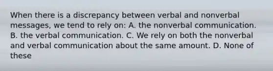 When there is a discrepancy between verbal and nonverbal messages, we tend to rely on: A. the nonverbal communication. B. the verbal communication. C. We rely on both the nonverbal and verbal communication about the same amount. D. None of these