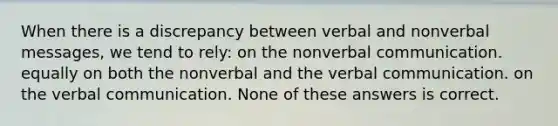 When there is a discrepancy between verbal and nonverbal messages, we tend to rely: on the nonverbal communication. equally on both the nonverbal and the verbal communication. on the verbal communication. None of these answers is correct.