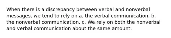 When there is a discrepancy between verbal and nonverbal messages, we tend to rely on a. the verbal communication. b. the nonverbal communication. c. We rely on both the nonverbal and verbal communication about the same amount.