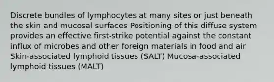 Discrete bundles of lymphocytes at many sites or just beneath the skin and mucosal surfaces Positioning of this diffuse system provides an effective first-strike potential against the constant inﬂux of microbes and other foreign materials in food and air Skin-associated lymphoid tissues (SALT) Mucosa-associated lymphoid tissues (MALT)