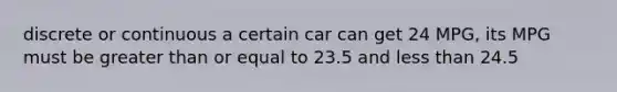 discrete or continuous a certain car can get 24 MPG, its MPG must be greater than or equal to 23.5 and less than 24.5