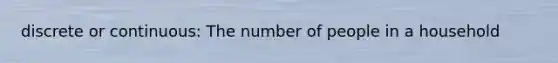 discrete or continuous: The number of people in a household