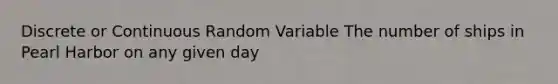 Discrete or Continuous Random Variable The number of ships in Pearl Harbor on any given day