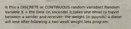 Is this a DISCRETE or CONTINUOUS random variable? Random Variable X = the time (in seconds) it takes one email to travel between a sender and receiver; the weight (in pounds) a dieter will lose after following a two week weight loss program