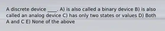 A discrete device ____. A) is also called a binary device B) is also called an analog device C) has only two states or values D) Both A and C E) None of the above