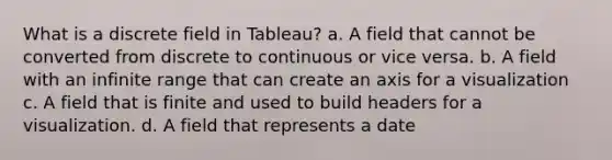 What is a discrete field in Tableau? a. A field that cannot be converted from discrete to continuous or vice versa. b. A field with an infinite range that can create an axis for a visualization c. A field that is finite and used to build headers for a visualization. d. A field that represents a date