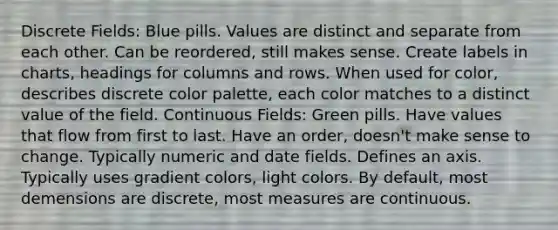 Discrete Fields: Blue pills. Values are distinct and separate from each other. Can be reordered, still makes sense. Create labels in charts, headings for columns and rows. When used for color, describes discrete color palette, each color matches to a distinct value of the field. Continuous Fields: Green pills. Have values that flow from first to last. Have an order, doesn't make sense to change. Typically numeric and date fields. Defines an axis. Typically uses gradient colors, light colors. By default, most demensions are discrete, most measures are continuous.