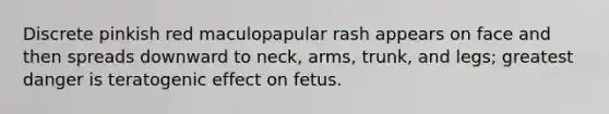 Discrete pinkish red maculopapular rash appears on face and then spreads downward to neck, arms, trunk, and legs; greatest danger is teratogenic effect on fetus.