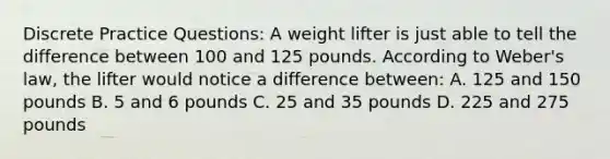 Discrete Practice Questions: A weight lifter is just able to tell the difference between 100 and 125 pounds. According to Weber's law, the lifter would notice a difference between: A. 125 and 150 pounds B. 5 and 6 pounds C. 25 and 35 pounds D. 225 and 275 pounds