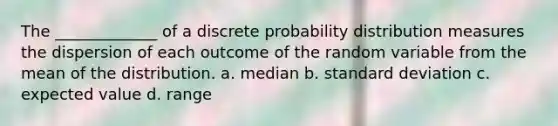 The _____________ of a discrete probability distribution measures the dispersion of each outcome of the random variable from the mean of the distribution. a. median b. <a href='https://www.questionai.com/knowledge/kqGUr1Cldy-standard-deviation' class='anchor-knowledge'>standard deviation</a> c. expected value d. range