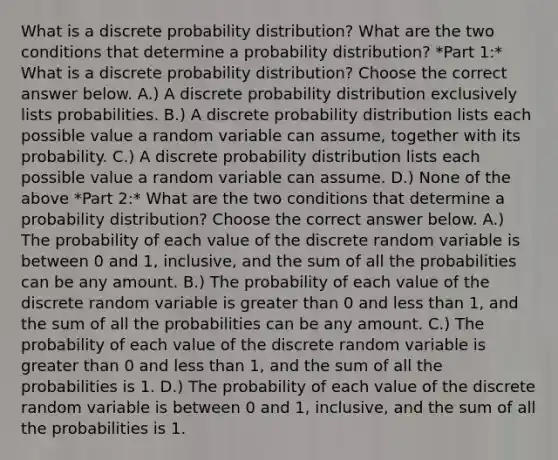 What is a discrete probability​ distribution? What are the two conditions that determine a probability​ distribution? *Part 1:* What is a discrete probability​ distribution? Choose the correct answer below. A.) A discrete probability distribution exclusively lists probabilities. B.) A discrete probability distribution lists each possible value a random variable can​ assume, together with its probability. C.) A discrete probability distribution lists each possible value a random variable can assume. D.) None of the above *Part 2:* What are the two conditions that determine a probability​ distribution? Choose the correct answer below. A.) The probability of each value of the discrete random variable is between 0 and​ 1, inclusive, and the sum of all the probabilities can be any amount. B.) The probability of each value of the discrete random variable is greater than 0 and less than​ 1, and the sum of all the probabilities can be any amount. C.) The probability of each value of the discrete random variable is greater than 0 and less than​ 1, and the sum of all the probabilities is 1. D.) The probability of each value of the discrete random variable is between 0 and​ 1, inclusive, and the sum of all the probabilities is 1.