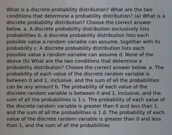 What is a discrete probability​ distribution? What are the two conditions that determine a probability​ distribution? (a) What is a discrete probability​ distribution? Choose the correct answer below. a. A discrete probability distribution exclusively lists probabilities b. A discrete probability distribution lists each possible value a random variable can​ assume, together with its probability c. A discrete probability distribution lists each possible value a random variable can assume d. None of the above (b) What are the two conditions that determine a probability​ distribution? Choose the correct answer below. a. The probability of each value of the discrete random variable is between 0 and​ 1, inclusive, and the sum of all the probabilities can be any amount b. The probability of each value of the discrete random variable is between 0 and​ 1, inclusive, and the sum of all the probabilities is 1 c. The probability of each value of the discrete random variable is greater than 0 and less than​ 1, and the sum of all the probabilities is 1 d. The probability of each value of the discrete random variable is greater than 0 and less than​ 1, and the sum of all the probabilities