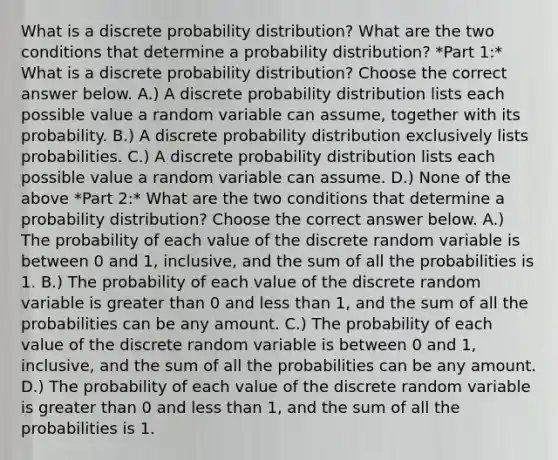 What is a discrete probability​ distribution? What are the two conditions that determine a probability​ distribution? *Part 1:* What is a discrete probability​ distribution? Choose the correct answer below. A.) A discrete probability distribution lists each possible value a random variable can​ assume, together with its probability. B.) A discrete probability distribution exclusively lists probabilities. C.) A discrete probability distribution lists each possible value a random variable can assume. D.) None of the above *Part 2:* What are the two conditions that determine a probability​ distribution? Choose the correct answer below. A.) The probability of each value of the discrete random variable is between 0 and​ 1, inclusive, and the sum of all the probabilities is 1. B.) The probability of each value of the discrete random variable is greater than 0 and less than​ 1, and the sum of all the probabilities can be any amount. C.) The probability of each value of the discrete random variable is between 0 and​ 1, inclusive, and the sum of all the probabilities can be any amount. D.) The probability of each value of the discrete random variable is greater than 0 and less than​ 1, and the sum of all the probabilities is 1.