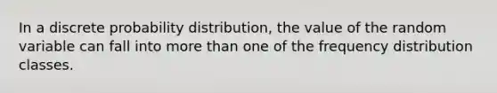 In a discrete probability distribution, the value of the random variable can fall into more than one of the frequency distribution classes.