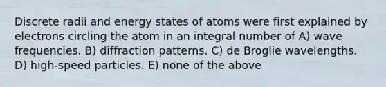 Discrete radii and energy states of atoms were first explained by electrons circling the atom in an integral number of A) wave frequencies. B) diffraction patterns. C) de Broglie wavelengths. D) high-speed particles. E) none of the above