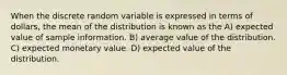 When the discrete random variable is expressed in terms of dollars, the mean of the distribution is known as the A) expected value of sample information. B) average value of the distribution. C) expected monetary value. D) expected value of the distribution.