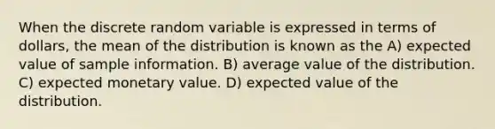 When the discrete random variable is expressed in terms of dollars, the mean of the distribution is known as the A) expected value of sample information. B) average value of the distribution. C) expected monetary value. D) expected value of the distribution.