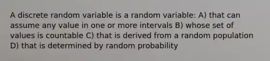 A discrete random variable is a random variable: A) that can assume any value in one or more intervals B) whose set of values is countable C) that is derived from a random population D) that is determined by random probability