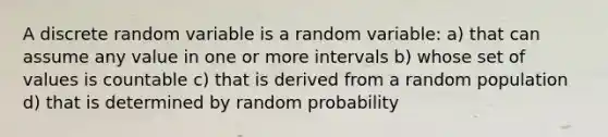 A discrete random variable is a random variable: a) that can assume any value in one or more intervals b) whose set of values is countable c) that is derived from a random population d) that is determined by random probability