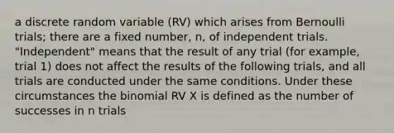 a discrete random variable (RV) which arises from Bernoulli trials; there are a fixed number, n, of independent trials. "Independent" means that the result of any trial (for example, trial 1) does not affect the results of the following trials, and all trials are conducted under the same conditions. Under these circumstances <a href='https://www.questionai.com/knowledge/kCdwIax7FU-the-binomial' class='anchor-knowledge'>the binomial</a> RV X is defined as the number of successes in n trials