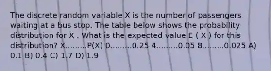 The discrete random variable X is the number of passengers waiting at a bus stop. The table below shows the probability distribution for X . What is the expected value E ( X ) for this distribution? X.........P(X) 0.........0.25 4.........0.05 8.........0.025 A) 0.1 B) 0.4 C) 1.7 D) 1.9