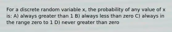 For a discrete random variable x, the probability of any value of x is: A) always greater than 1 B) always less than zero C) always in the range zero to 1 D) never greater than zero