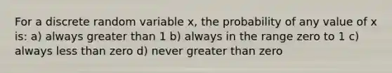 For a discrete random variable x, the probability of any value of x is: a) always greater than 1 b) always in the range zero to 1 c) always less than zero d) never greater than zero