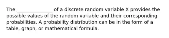 The _______________ of a discrete random variable X provides the possible values of the random variable and their corresponding probabilities. A probability distribution can be in the form of a table, graph, or mathematical formula.