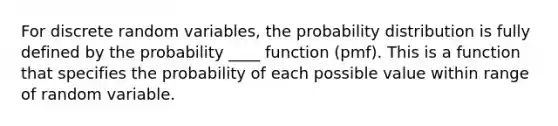 For discrete random variables, the probability distribution is fully defined by the probability ____ function (pmf). This is a function that specifies the probability of each possible value within range of random variable.