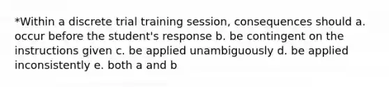 *Within a discrete trial training session, consequences should a. occur before the student's response b. be contingent on the instructions given c. be applied unambiguously d. be applied inconsistently e. both a and b