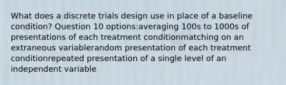 What does a discrete trials design use in place of a baseline condition? Question 10 options:averaging 100s to 1000s of presentations of each treatment conditionmatching on an extraneous variablerandom presentation of each treatment conditionrepeated presentation of a single level of an independent variable