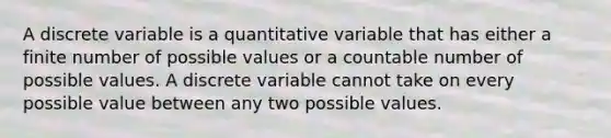 A discrete variable is a quantitative variable that has either a finite number of possible values or a countable number of possible values. A discrete variable cannot take on every possible value between any two possible values.