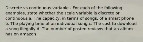 Discrete vs continuous variable - For each of the following examples, state whether the scale variable is discrete or continuous a. The capacity, in terms of songs, of a smart phone b. The playing time of an individual song c. The cost to download a song illegally d. The number of posted reviews that an album has on amazon