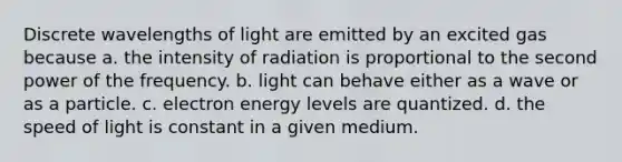 Discrete wavelengths of light are emitted by an excited gas because a. the intensity of radiation is proportional to the second power of the frequency. b. light can behave either as a wave or as a particle. c. electron energy levels are quantized. d. the speed of light is constant in a given medium.