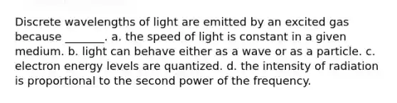 Discrete wavelengths of light are emitted by an excited gas because _______. a. the speed of light is constant in a given medium. b. light can behave either as a wave or as a particle. c. electron energy levels are quantized. d. the intensity of radiation is proportional to the second power of the frequency.