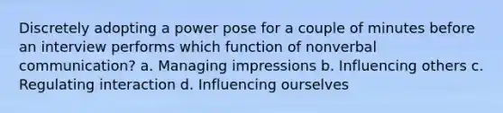 Discretely adopting a power pose for a couple of minutes before an interview performs which function of nonverbal communication? a. Managing impressions b. Influencing others c. Regulating interaction d. Influencing ourselves