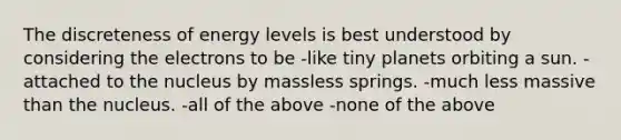 The discreteness of energy levels is best understood by considering the electrons to be -like tiny planets orbiting a sun. -attached to the nucleus by massless springs. -much less massive than the nucleus. -all of the above -none of the above