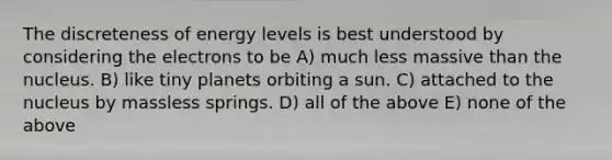 The discreteness of energy levels is best understood by considering the electrons to be A) much less massive than the nucleus. B) like tiny planets orbiting a sun. C) attached to the nucleus by massless springs. D) all of the above E) none of the above