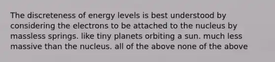 The discreteness of energy levels is best understood by considering the electrons to be attached to the nucleus by massless springs. like tiny planets orbiting a sun. much less massive than the nucleus. all of the above none of the above