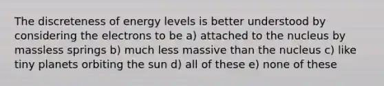 The discreteness of energy levels is better understood by considering the electrons to be a) attached to the nucleus by massless springs b) much less massive than the nucleus c) like tiny planets orbiting the sun d) all of these e) none of these