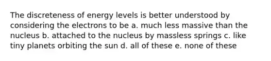 The discreteness of energy levels is better understood by considering the electrons to be a. much less massive than the nucleus b. attached to the nucleus by massless springs c. like tiny planets orbiting the sun d. all of these e. none of these