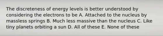 The discreteness of energy levels is better understood by considering the electrons to be A. Attached to the nucleus by massless springs B. Much less massive than the nucleus C. Like tiny planets orbiting a sun D. All of these E. None of these