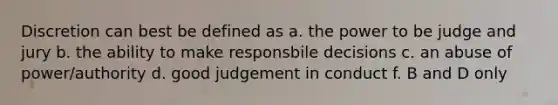 Discretion can best be defined as a. the power to be judge and jury b. the ability to make responsbile decisions c. an abuse of power/authority d. good judgement in conduct f. B and D only