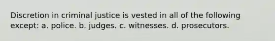 Discretion in criminal justice is vested in all of the following except: a. police. b. judges. c. witnesses. d. prosecutors.