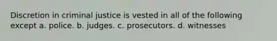 Discretion in criminal justice is vested in all of the following except a. police. b. judges. c. prosecutors. d. witnesses