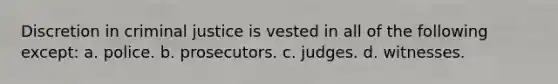 Discretion in criminal justice is vested in all of the following except: a. police. b. prosecutors. c. judges. d. witnesses.