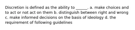 Discretion is defined as the ability to ______. a. make choices and to act or not act on them b. distinguish between right and wrong c. make informed decisions on the basis of ideology d. the requirement of following guidelines